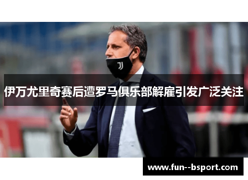 伊万尤里奇赛后遭罗马俱乐部解雇引发广泛关注