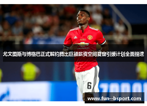 尤文图斯与博格巴正式解约腾出巨额薪资空间夏窗引援计划全面提速 尤文图斯与博格巴正式解约腾出巨额薪资空间夏窗引援计划全面提速