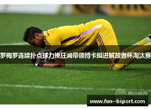 罗梅罗连续扑点球力挽狂澜带领博卡挺进解放者杯淘汰赛 罗梅罗连续扑点球力挽狂澜带领博卡挺进解放者杯淘汰赛