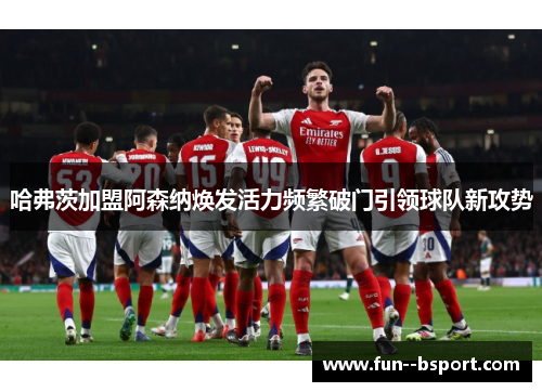 哈弗茨加盟阿森纳焕发活力频繁破门引领球队新攻势 哈弗茨加盟阿森纳焕发活力频繁破门引领球队新攻势