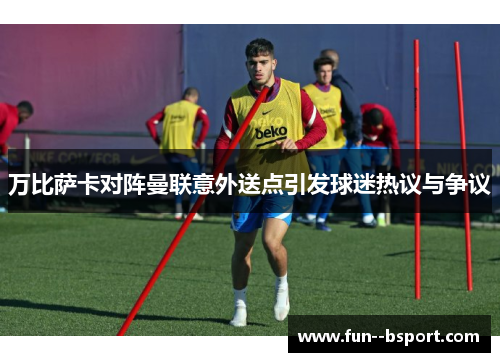 万比萨卡对阵曼联意外送点引发球迷热议与争议