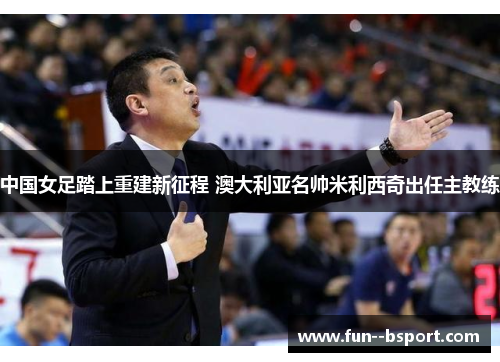 中国女足踏上重建新征程 澳大利亚名帅米利西奇出任主教练